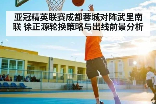亚冠精英联赛成都蓉城对阵武里南联 徐正源轮换策略与出线前景分析
