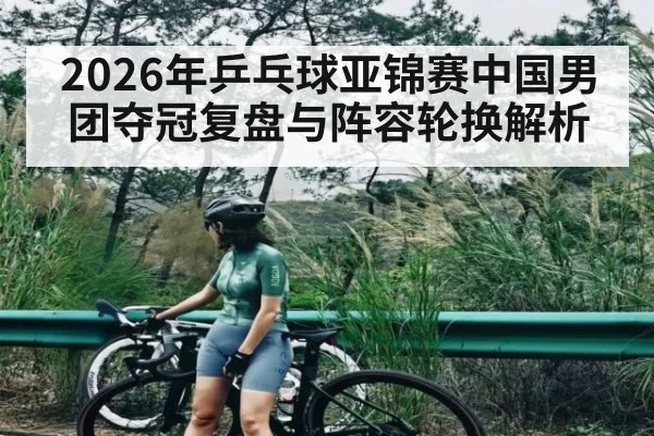 2026年乒乓球亚锦赛中国男团夺冠复盘与阵容轮换解析